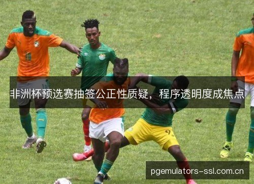 非洲杯预选赛抽签公正性质疑，程序透明度成焦点
